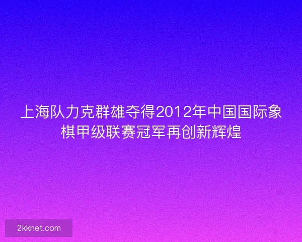 上海队力克群雄夺得2012年中国国际象棋甲级联赛冠军再创新辉煌