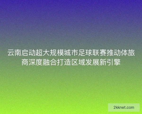 云南启动超大规模城市足球联赛推动体旅商深度融合打造区域发展新引擎