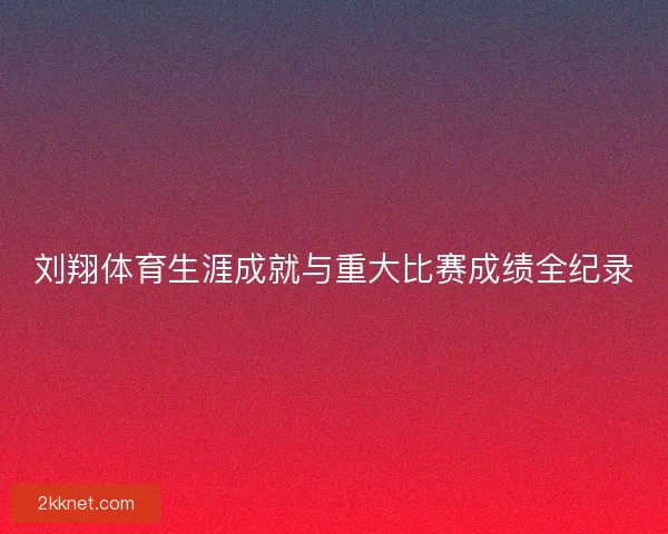 刘翔体育生涯成就与重大比赛成绩全纪录