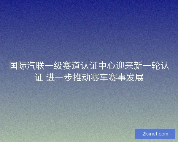 国际汽联一级赛道认证中心迎来新一轮认证 进一步推动赛车赛事发展