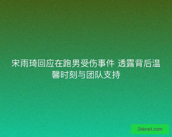 宋雨琦回应在跑男受伤事件 透露背后温馨时刻与团队支持