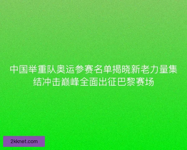 中国举重队奥运参赛名单揭晓新老力量集结冲击巅峰全面出征巴黎赛场