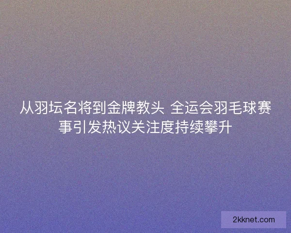 从羽坛名将到金牌教头 全运会羽毛球赛事引发热议关注度持续攀升