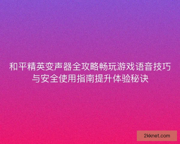 和平精英变声器全攻略畅玩游戏语音技巧与安全使用指南提升体验秘诀
